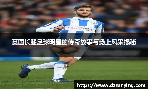 英国长腿足球明星的传奇故事与场上风采揭秘