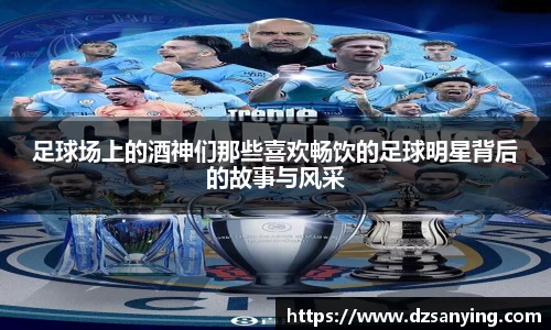 足球场上的酒神们那些喜欢畅饮的足球明星背后的故事与风采
