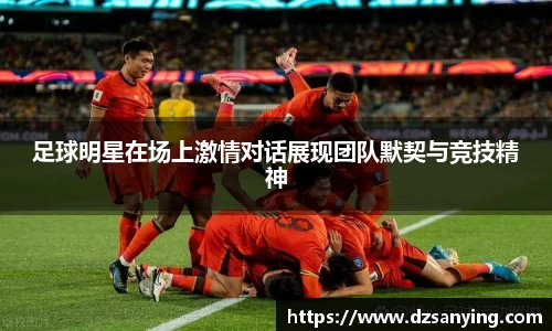 足球明星在场上激情对话展现团队默契与竞技精神