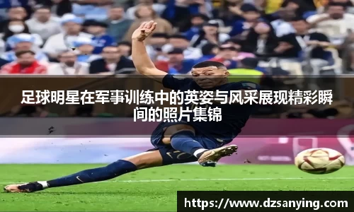 足球明星在军事训练中的英姿与风采展现精彩瞬间的照片集锦