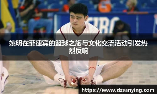 姚明在菲律宾的篮球之旅与文化交流活动引发热烈反响