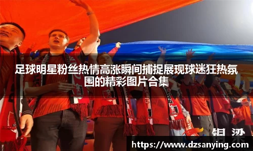 足球明星粉丝热情高涨瞬间捕捉展现球迷狂热氛围的精彩图片合集