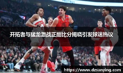 开拓者与猛龙激战正酣比分揭晓引发球迷热议